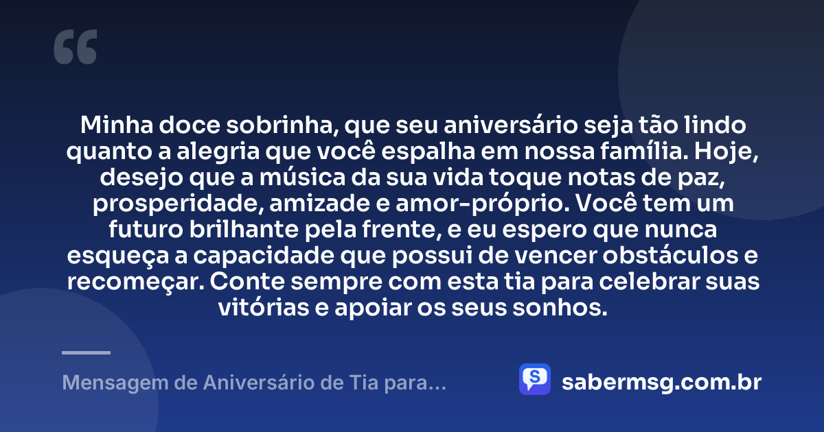 Minha doce sobrinha, que seu aniversário seja tão lindo quanto a alegria que você espalha em nossa família. Hoje, desejo que a música da sua vida toque notas de paz, prosperidade, amizade e amor-próprio. Você tem um futuro brilhante pela frente, e eu espero que nunca esqueça a capacidade que possui de vencer obstáculos e recomeçar. Conte sempre com esta tia para celebrar suas vitórias e apoiar os seus sonhos. — Mensagem de Aniversário de Tia para Sobrinha com Música