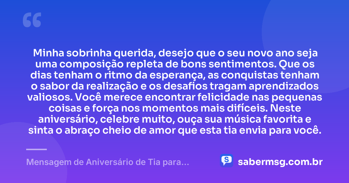 Minha sobrinha querida, desejo que o seu novo ano seja uma composição repleta de bons sentimentos. Que os dias tenham o ritmo da esperança, as conquistas tenham o sabor da realização e os desafios tragam aprendizados valiosos. Você merece encontrar felicidade nas pequenas coisas e força nos momentos mais difíceis. Neste aniversário, celebre muito, ouça sua música favorita e sinta o abraço cheio de amor que esta tia envia para você. — Mensagem de Aniversário de Tia para Sobrinha com Música
