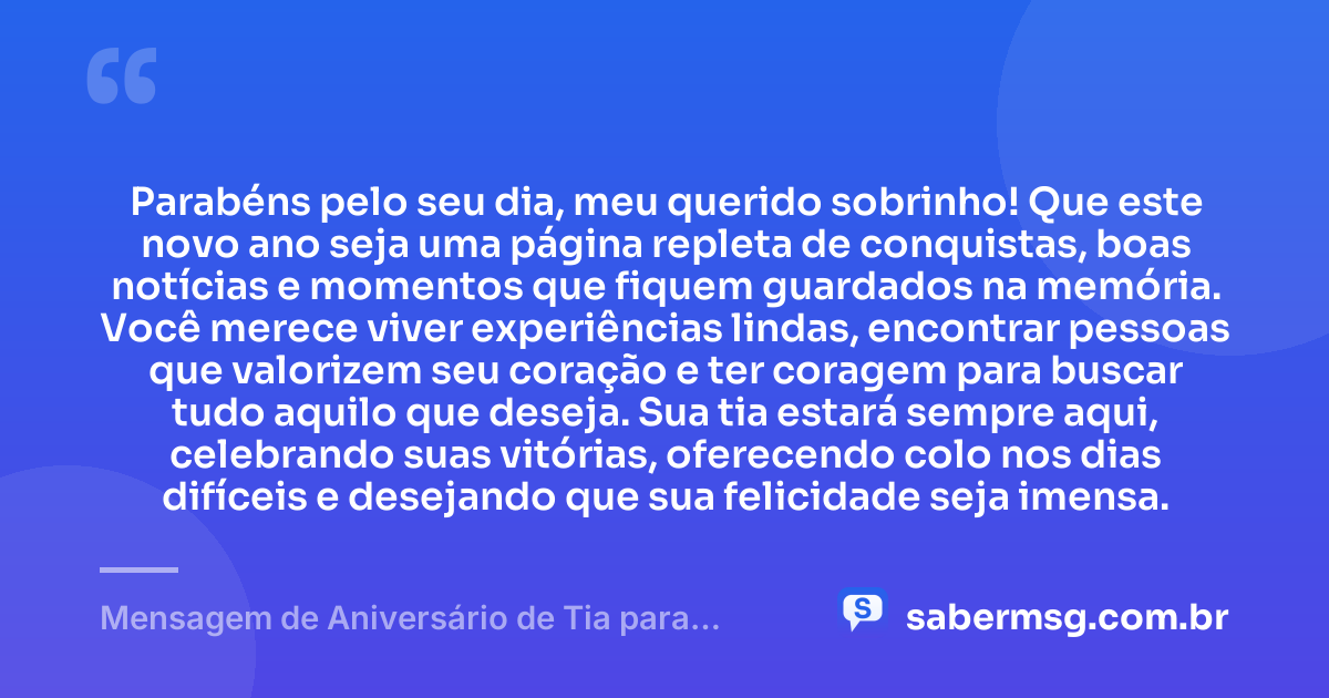 Parabéns pelo seu dia, meu querido sobrinho! Que este novo ano seja uma página repleta de conquistas, boas notícias e momentos que fiquem guardados na memória. Você merece viver experiências lindas, encontrar pessoas que valorizem seu coração e ter coragem para buscar tudo aquilo que deseja. Sua tia estará sempre aqui, celebrando suas vitórias, oferecendo colo nos dias difíceis e desejando que sua felicidade seja imensa. — Mensagem de Aniversário de Tia para Sobrinho