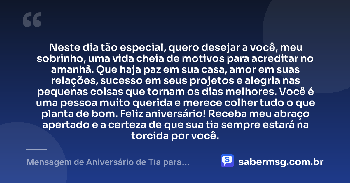 Neste dia tão especial, quero desejar a você, meu sobrinho, uma vida cheia de motivos para acreditar no amanhã. Que haja paz em sua casa, amor em suas relações, sucesso em seus projetos e alegria nas pequenas coisas que tornam os dias melhores. Você é uma pessoa muito querida e merece colher tudo o que planta de bom. Feliz aniversário! Receba meu abraço apertado e a certeza de que sua tia sempre estará na torcida por você. — Mensagem de Aniversário de Tia para Sobrinho