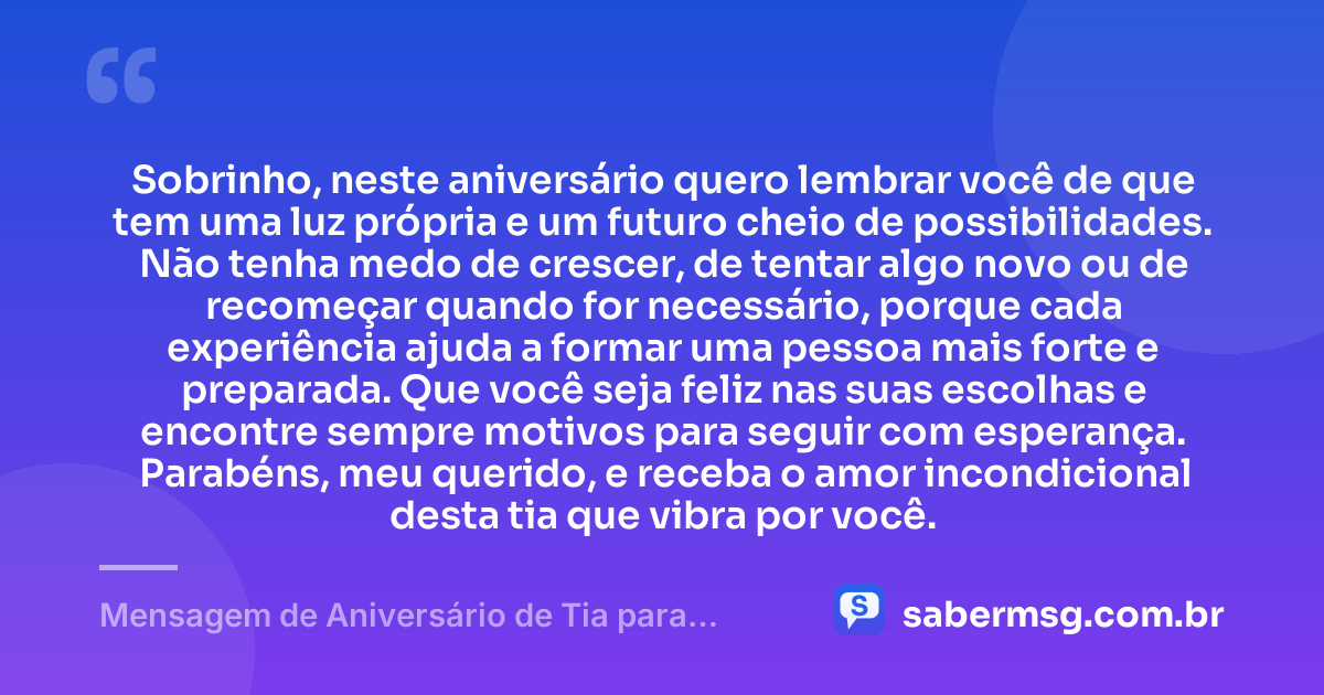 Sobrinho, neste aniversário quero lembrar você de que tem uma luz própria e um futuro cheio de possibilidades. Não tenha medo de crescer, de tentar algo novo ou de recomeçar quando for necessário, porque cada experiência ajuda a formar uma pessoa mais forte e preparada. Que você seja feliz nas suas escolhas e encontre sempre motivos para seguir com esperança. Parabéns, meu querido, e receba o amor incondicional desta tia que vibra por você. — Mensagem de Aniversário de Tia para Sobrinho