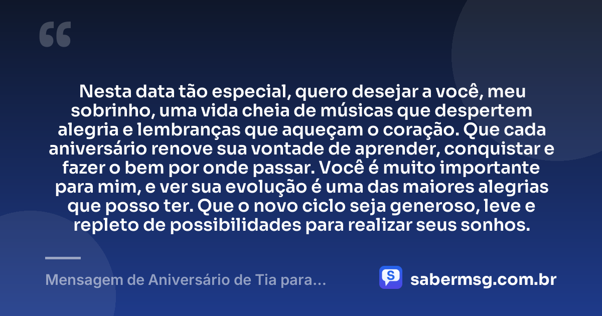 Nesta data tão especial, quero desejar a você, meu sobrinho, uma vida cheia de músicas que despertem alegria e lembranças que aqueçam o coração. Que cada aniversário renove sua vontade de aprender, conquistar e fazer o bem por onde passar. Você é muito importante para mim, e ver sua evolução é uma das maiores alegrias que posso ter. Que o novo ciclo seja generoso, leve e repleto de possibilidades para realizar seus sonhos. — Mensagem de Aniversário de Tia para Sobrinho com Música