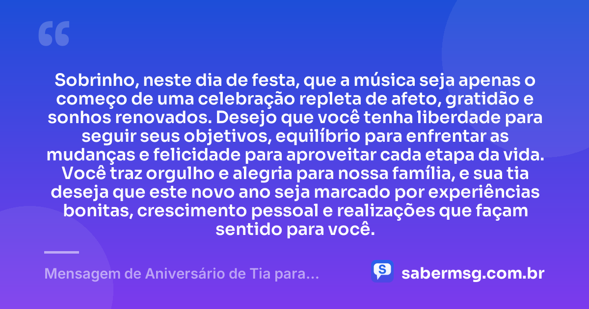 Sobrinho, neste dia de festa, que a música seja apenas o começo de uma celebração repleta de afeto, gratidão e sonhos renovados. Desejo que você tenha liberdade para seguir seus objetivos, equilíbrio para enfrentar as mudanças e felicidade para aproveitar cada etapa da vida. Você traz orgulho e alegria para nossa família, e sua tia deseja que este novo ano seja marcado por experiências bonitas, crescimento pessoal e realizações que façam sentido para você. — Mensagem de Aniversário de Tia para Sobrinho com Música