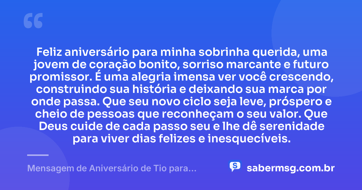 Feliz aniversário para minha sobrinha querida, uma jovem de coração bonito, sorriso marcante e futuro promissor. É uma alegria imensa ver você crescendo, construindo sua história e deixando sua marca por onde passa. Que seu novo ciclo seja leve, próspero e cheio de pessoas que reconheçam o seu valor. Que Deus cuide de cada passo seu e lhe dê serenidade para viver dias felizes e inesquecíveis. — Mensagem de Aniversário de Tio para Sobrinha