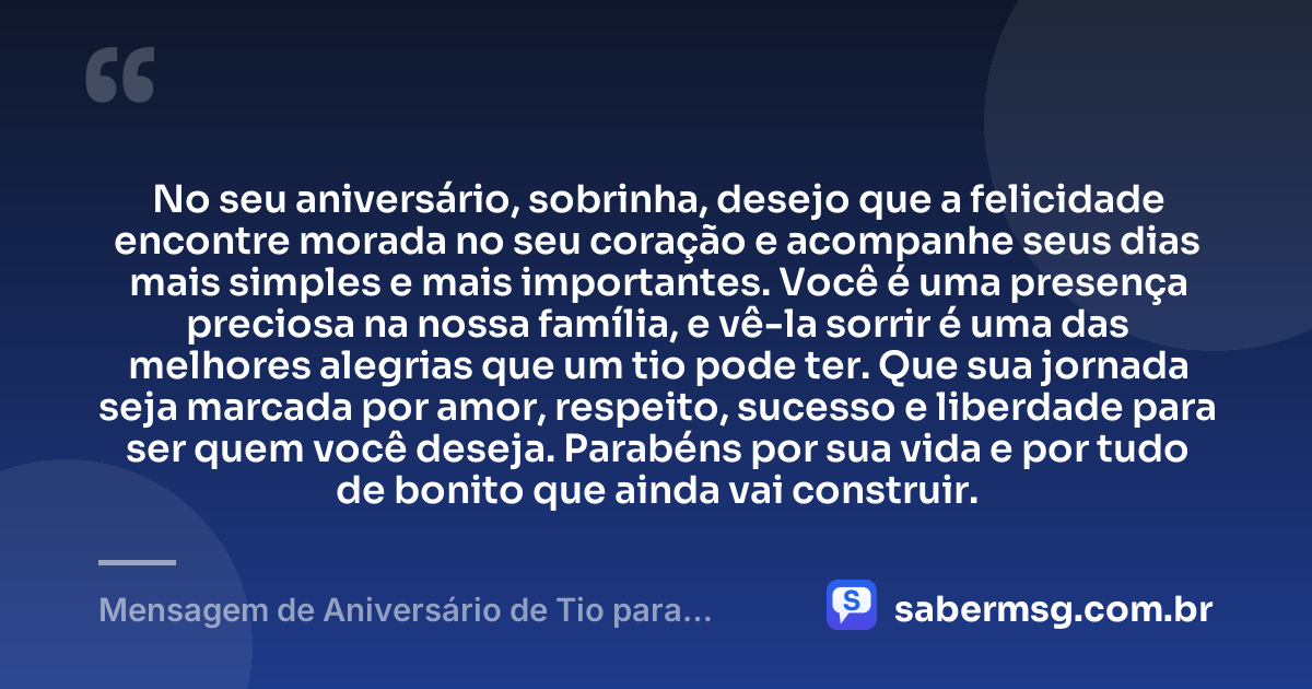 No seu aniversário, sobrinha, desejo que a felicidade encontre morada no seu coração e acompanhe seus dias mais simples e mais importantes. Você é uma presença preciosa na nossa família, e vê-la sorrir é uma das melhores alegrias que um tio pode ter. Que sua jornada seja marcada por amor, respeito, sucesso e liberdade para ser quem você deseja. Parabéns por sua vida e por tudo de bonito que ainda vai construir. — Mensagem de Aniversário de Tio para Sobrinha