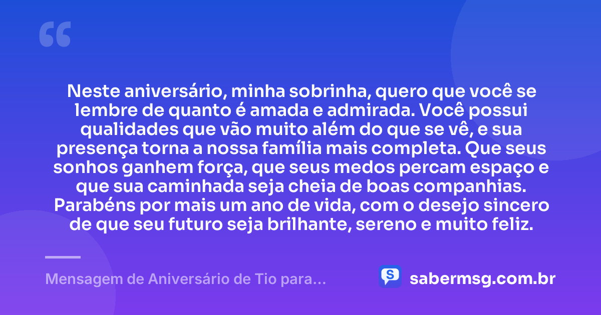 Neste aniversário, minha sobrinha, quero que você se lembre de quanto é amada e admirada. Você possui qualidades que vão muito além do que se vê, e sua presença torna a nossa família mais completa. Que seus sonhos ganhem força, que seus medos percam espaço e que sua caminhada seja cheia de boas companhias. Parabéns por mais um ano de vida, com o desejo sincero de que seu futuro seja brilhante, sereno e muito feliz. — Mensagem de Aniversário de Tio para Sobrinha