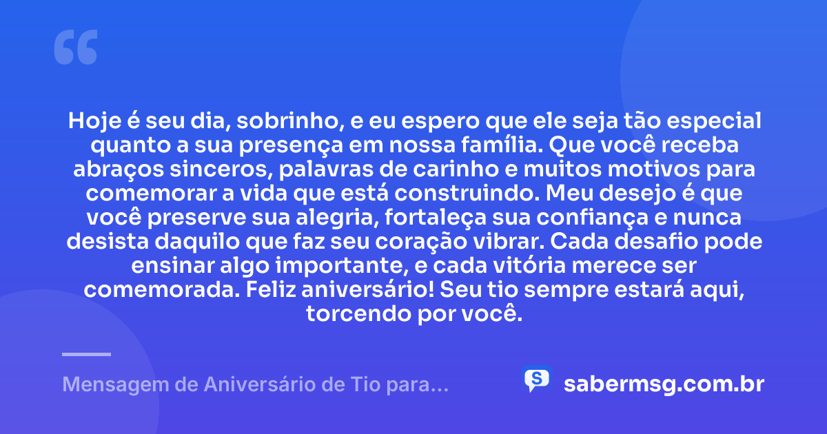 Hoje é seu dia, sobrinho, e eu espero que ele seja tão especial quanto a sua presença em nossa família. Que você receba abraços sinceros, palavras de carinho e muitos motivos para comemorar a vida que está construindo. Meu desejo é que você preserve sua alegria, fortaleça sua confiança e nunca desista daquilo que faz seu coração vibrar. Cada desafio pode ensinar algo importante, e cada vitória merece ser comemorada. Feliz aniversário! Seu tio sempre estará aqui, torcendo por você. — Mensagem de Aniversário de Tio para Sobrinho