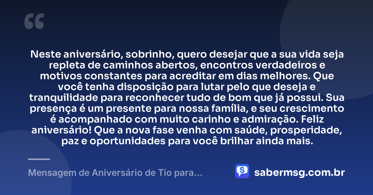 Neste aniversário, sobrinho, quero desejar que a sua vida seja repleta de caminhos abertos, encontros verdadeiros e motivos constantes para acreditar em dias melhores. Que você tenha disposição para lutar pelo que deseja e tranquilidade para reconhecer tudo de bom que já possui. Sua presença é um presente para nossa família, e seu crescimento é acompanhado com muito carinho e admiração. Feliz aniversário! Que a nova fase venha com saúde, prosperidade, paz e oportunidades para você brilhar ainda mais. — Mensagem de Aniversário de Tio para Sobrinho