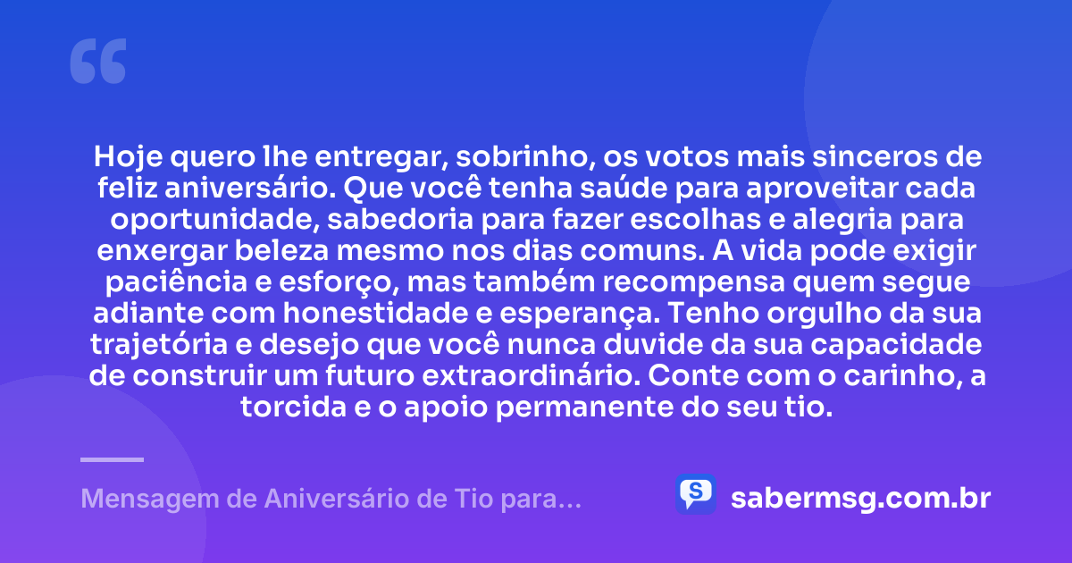 Hoje quero lhe entregar, sobrinho, os votos mais sinceros de feliz aniversário. Que você tenha saúde para aproveitar cada oportunidade, sabedoria para fazer escolhas e alegria para enxergar beleza mesmo nos dias comuns. A vida pode exigir paciência e esforço, mas também recompensa quem segue adiante com honestidade e esperança. Tenho orgulho da sua trajetória e desejo que você nunca duvide da sua capacidade de construir um futuro extraordinário. Conte com o carinho, a torcida e o apoio permanente do seu tio. — Mensagem de Aniversário de Tio para Sobrinho