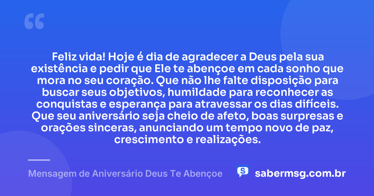 Feliz vida! Hoje é dia de agradecer a Deus pela sua existência e pedir que Ele te abençoe em cada sonho que mora no seu coração. Que não lhe falte disposição para buscar seus objetivos, humildade para reconhecer as conquistas e esperança para atravessar os dias difíceis. Que seu aniversário seja cheio de afeto, boas surpresas e orações sinceras, anunciando um tempo novo de paz, crescimento e realizações. — Mensagem de Aniversário Deus Te Abençoe