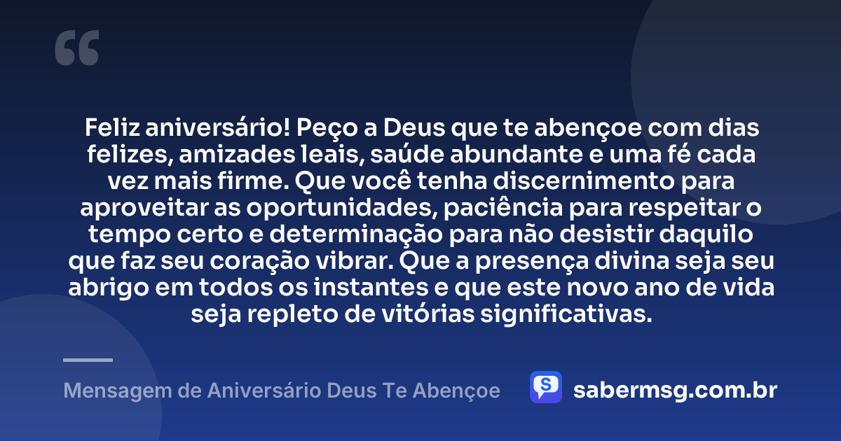 Feliz aniversário! Peço a Deus que te abençoe com dias felizes, amizades leais, saúde abundante e uma fé cada vez mais firme. Que você tenha discernimento para aproveitar as oportunidades, paciência para respeitar o tempo certo e determinação para não desistir daquilo que faz seu coração vibrar. Que a presença divina seja seu abrigo em todos os instantes e que este novo ano de vida seja repleto de vitórias significativas. — Mensagem de Aniversário Deus Te Abençoe