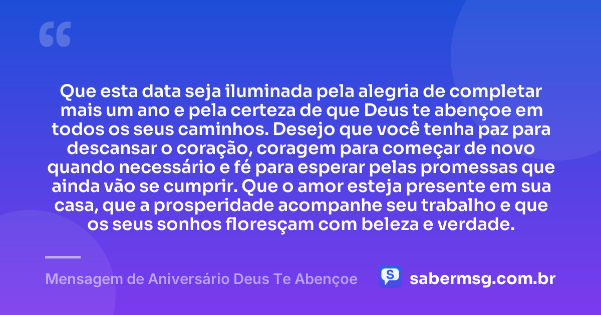 Que esta data seja iluminada pela alegria de completar mais um ano e pela certeza de que Deus te abençoe em todos os seus caminhos. Desejo que você tenha paz para descansar o coração, coragem para começar de novo quando necessário e fé para esperar pelas promessas que ainda vão se cumprir. Que o amor esteja presente em sua casa, que a prosperidade acompanhe seu trabalho e que os seus sonhos floresçam com beleza e verdade. — Mensagem de Aniversário Deus Te Abençoe