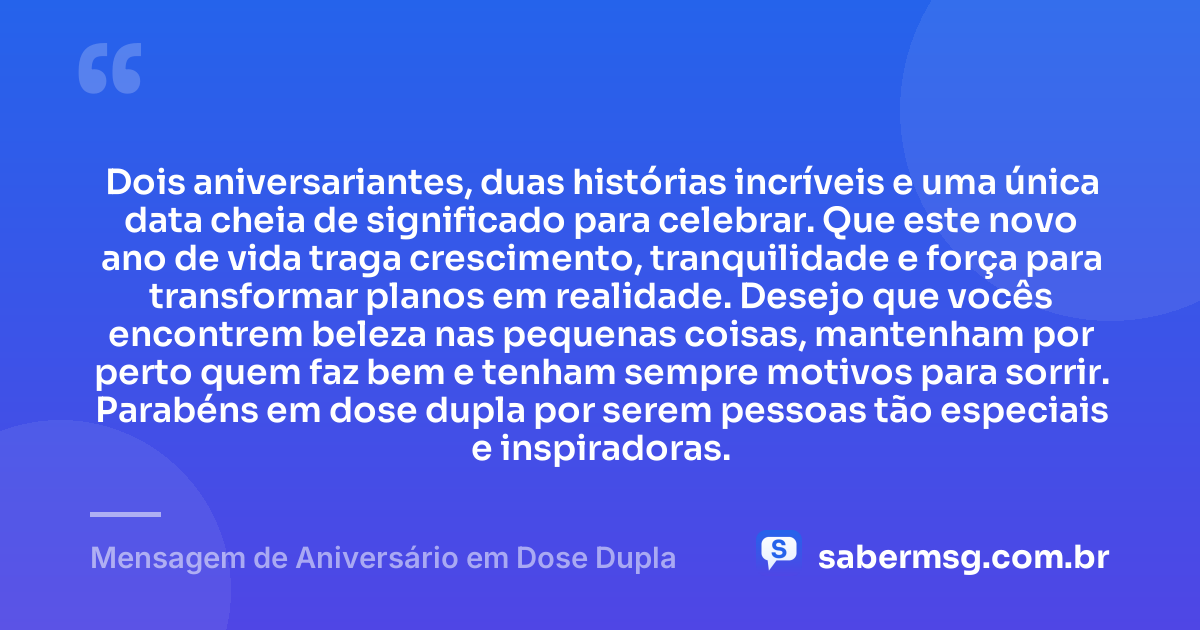 Dois aniversariantes, duas histórias incríveis e uma única data cheia de significado para celebrar. Que este novo ano de vida traga crescimento, tranquilidade e força para transformar planos em realidade. Desejo que vocês encontrem beleza nas pequenas coisas, mantenham por perto quem faz bem e tenham sempre motivos para sorrir. Parabéns em dose dupla por serem pessoas tão especiais e inspiradoras. — Mensagem de Aniversário em Dose Dupla