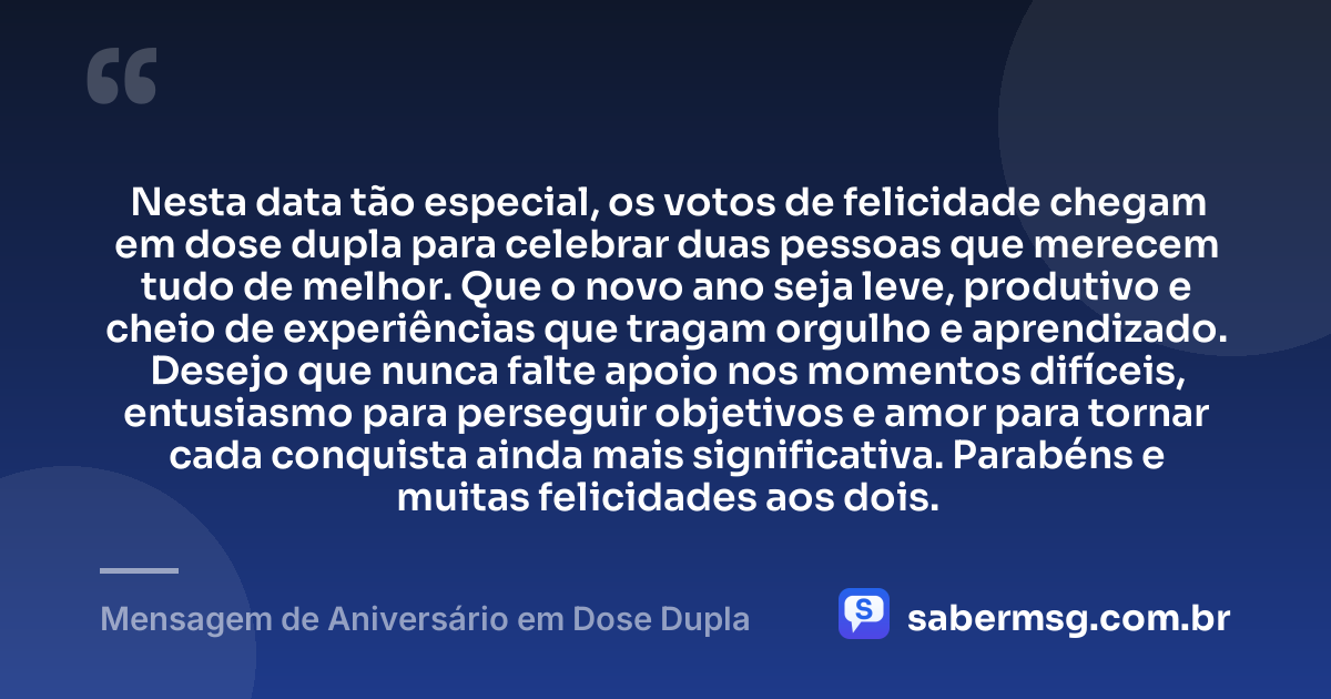 Nesta data tão especial, os votos de felicidade chegam em dose dupla para celebrar duas pessoas que merecem tudo de melhor. Que o novo ano seja leve, produtivo e cheio de experiências que tragam orgulho e aprendizado. Desejo que nunca falte apoio nos momentos difíceis, entusiasmo para perseguir objetivos e amor para tornar cada conquista ainda mais significativa. Parabéns e muitas felicidades aos dois. — Mensagem de Aniversário em Dose Dupla