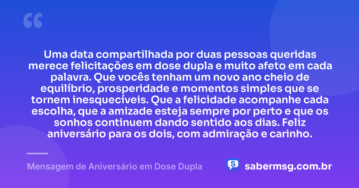 Uma data compartilhada por duas pessoas queridas merece felicitações em dose dupla e muito afeto em cada palavra. Que vocês tenham um novo ano cheio de equilíbrio, prosperidade e momentos simples que se tornem inesquecíveis. Que a felicidade acompanhe cada escolha, que a amizade esteja sempre por perto e que os sonhos continuem dando sentido aos dias. Feliz aniversário para os dois, com admiração e carinho. — Mensagem de Aniversário em Dose Dupla