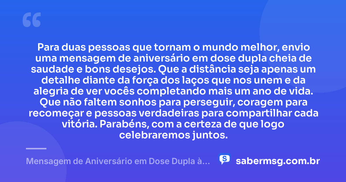 Para duas pessoas que tornam o mundo melhor, envio uma mensagem de aniversário em dose dupla cheia de saudade e bons desejos. Que a distância seja apenas um detalhe diante da força dos laços que nos unem e da alegria de ver vocês completando mais um ano de vida. Que não faltem sonhos para perseguir, coragem para recomeçar e pessoas verdadeiras para compartilhar cada vitória. Parabéns, com a certeza de que logo celebraremos juntos. — Mensagem de Aniversário em Dose Dupla à Distância