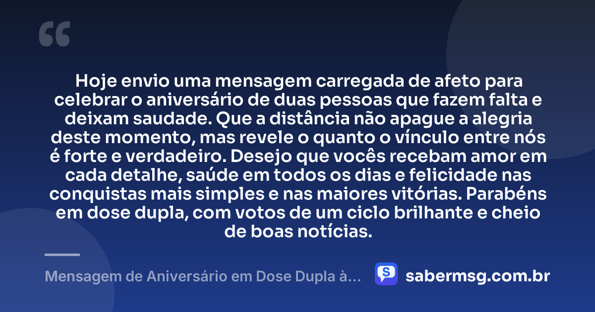 Hoje envio uma mensagem carregada de afeto para celebrar o aniversário de duas pessoas que fazem falta e deixam saudade. Que a distância não apague a alegria deste momento, mas revele o quanto o vínculo entre nós é forte e verdadeiro. Desejo que vocês recebam amor em cada detalhe, saúde em todos os dias e felicidade nas conquistas mais simples e nas maiores vitórias. Parabéns em dose dupla, com votos de um ciclo brilhante e cheio de boas notícias. — Mensagem de Aniversário em Dose Dupla à Distância