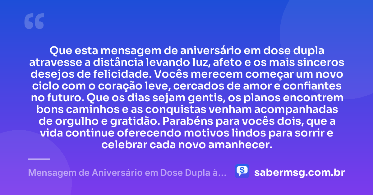Que esta mensagem de aniversário em dose dupla atravesse a distância levando luz, afeto e os mais sinceros desejos de felicidade. Vocês merecem começar um novo ciclo com o coração leve, cercados de amor e confiantes no futuro. Que os dias sejam gentis, os planos encontrem bons caminhos e as conquistas venham acompanhadas de orgulho e gratidão. Parabéns para vocês dois, que a vida continue oferecendo motivos lindos para sorrir e celebrar cada novo amanhecer. — Mensagem de Aniversário em Dose Dupla à Distância