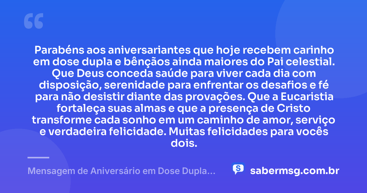 Parabéns aos aniversariantes que hoje recebem carinho em dose dupla e bênçãos ainda maiores do Pai celestial. Que Deus conceda saúde para viver cada dia com disposição, serenidade para enfrentar os desafios e fé para não desistir diante das provações. Que a Eucaristia fortaleça suas almas e que a presença de Cristo transforme cada sonho em um caminho de amor, serviço e verdadeira felicidade. Muitas felicidades para vocês dois. — Mensagem de Aniversário em Dose Dupla Católica