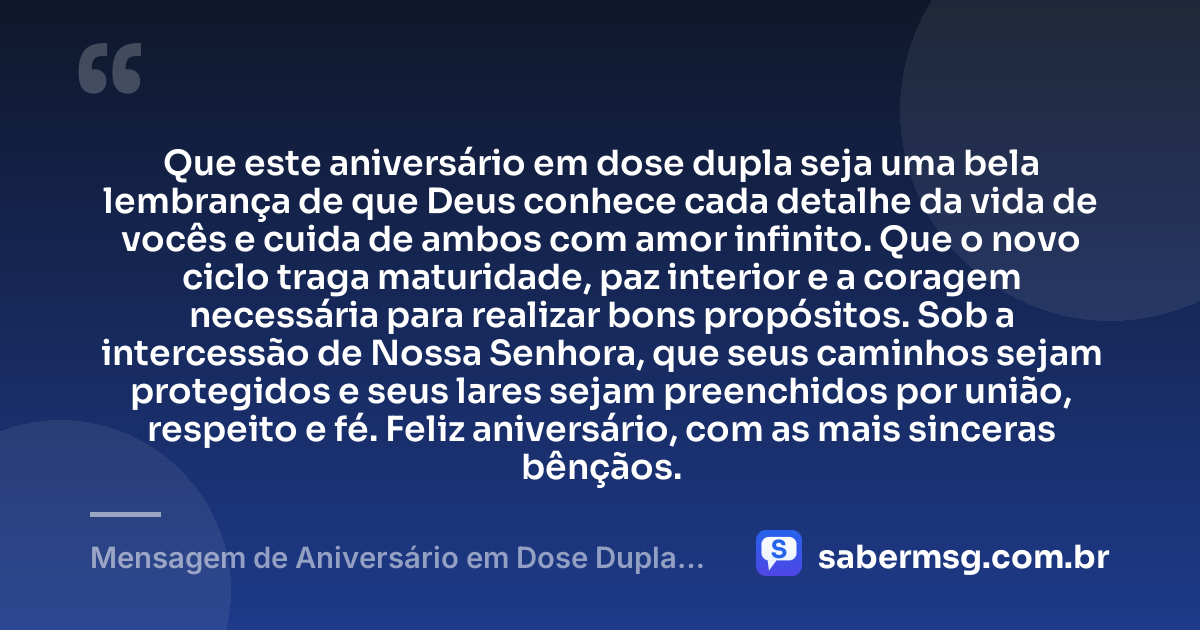 Que este aniversário em dose dupla seja uma bela lembrança de que Deus conhece cada detalhe da vida de vocês e cuida de ambos com amor infinito. Que o novo ciclo traga maturidade, paz interior e a coragem necessária para realizar bons propósitos. Sob a intercessão de Nossa Senhora, que seus caminhos sejam protegidos e seus lares sejam preenchidos por união, respeito e fé. Feliz aniversário, com as mais sinceras bênçãos. — Mensagem de Aniversário em Dose Dupla Católica
