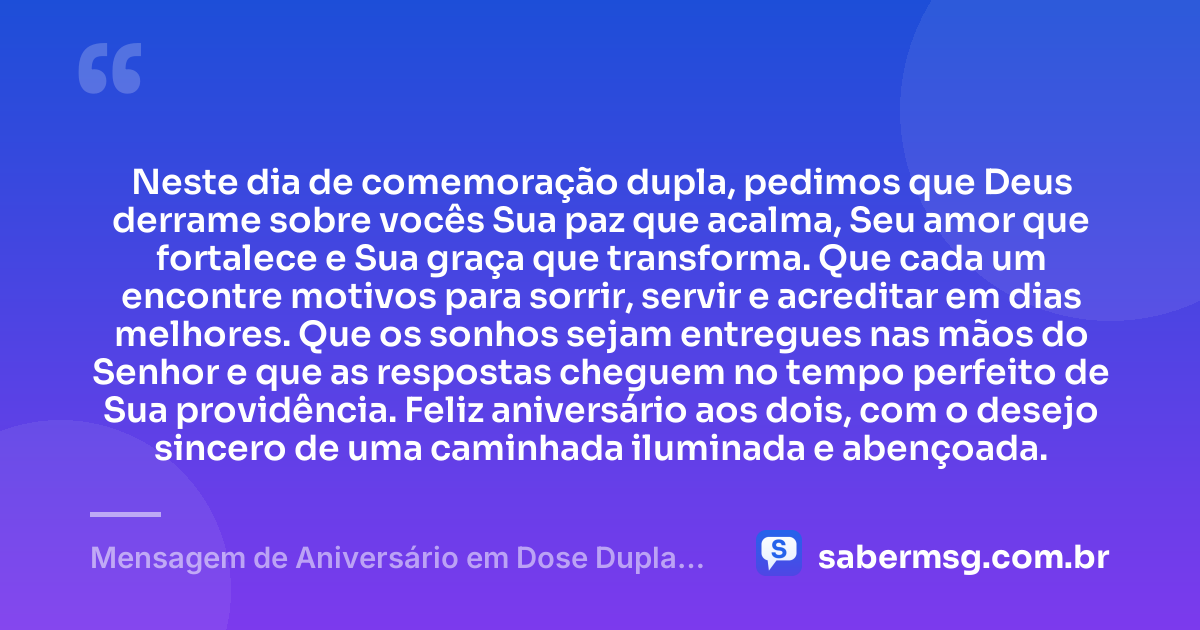 Neste dia de comemoração dupla, pedimos que Deus derrame sobre vocês Sua paz que acalma, Seu amor que fortalece e Sua graça que transforma. Que cada um encontre motivos para sorrir, servir e acreditar em dias melhores. Que os sonhos sejam entregues nas mãos do Senhor e que as respostas cheguem no tempo perfeito de Sua providência. Feliz aniversário aos dois, com o desejo sincero de uma caminhada iluminada e abençoada. — Mensagem de Aniversário em Dose Dupla Católica