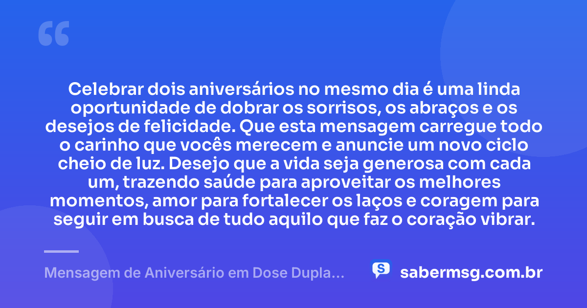 Celebrar dois aniversários no mesmo dia é uma linda oportunidade de dobrar os sorrisos, os abraços e os desejos de felicidade. Que esta mensagem carregue todo o carinho que vocês merecem e anuncie um novo ciclo cheio de luz. Desejo que a vida seja generosa com cada um, trazendo saúde para aproveitar os melhores momentos, amor para fortalecer os laços e coragem para seguir em busca de tudo aquilo que faz o coração vibrar. — Mensagem de Aniversário em Dose Dupla com Carinho