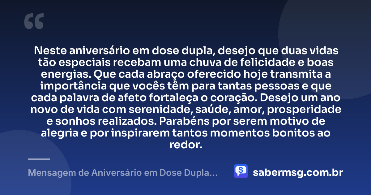 Neste aniversário em dose dupla, desejo que duas vidas tão especiais recebam uma chuva de felicidade e boas energias. Que cada abraço oferecido hoje transmita a importância que vocês têm para tantas pessoas e que cada palavra de afeto fortaleça o coração. Desejo um ano novo de vida com serenidade, saúde, amor, prosperidade e sonhos realizados. Parabéns por serem motivo de alegria e por inspirarem tantos momentos bonitos ao redor. — Mensagem de Aniversário em Dose Dupla com Carinho