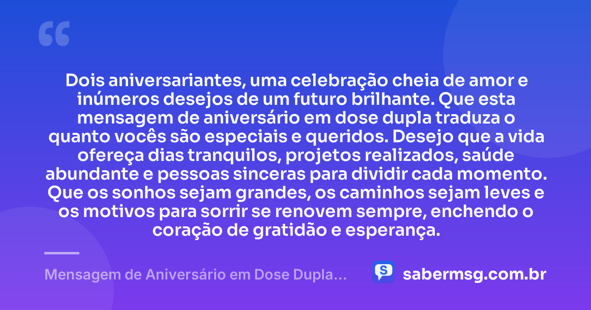 Dois aniversariantes, uma celebração cheia de amor e inúmeros desejos de um futuro brilhante. Que esta mensagem de aniversário em dose dupla traduza o quanto vocês são especiais e queridos. Desejo que a vida ofereça dias tranquilos, projetos realizados, saúde abundante e pessoas sinceras para dividir cada momento. Que os sonhos sejam grandes, os caminhos sejam leves e os motivos para sorrir se renovem sempre, enchendo o coração de gratidão e esperança. — Mensagem de Aniversário em Dose Dupla com Carinho
