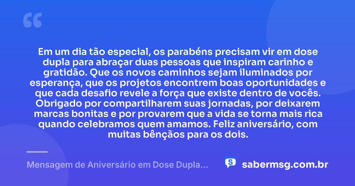 Em um dia tão especial, os parabéns precisam vir em dose dupla para abraçar duas pessoas que inspiram carinho e gratidão. Que os novos caminhos sejam iluminados por esperança, que os projetos encontrem boas oportunidades e que cada desafio revele a força que existe dentro de vocês. Obrigado por compartilharem suas jornadas, por deixarem marcas bonitas e por provarem que a vida se torna mais rica quando celebramos quem amamos. Feliz aniversário, com muitas bênçãos para os dois. — Mensagem de Aniversário em Dose Dupla com Gratidão