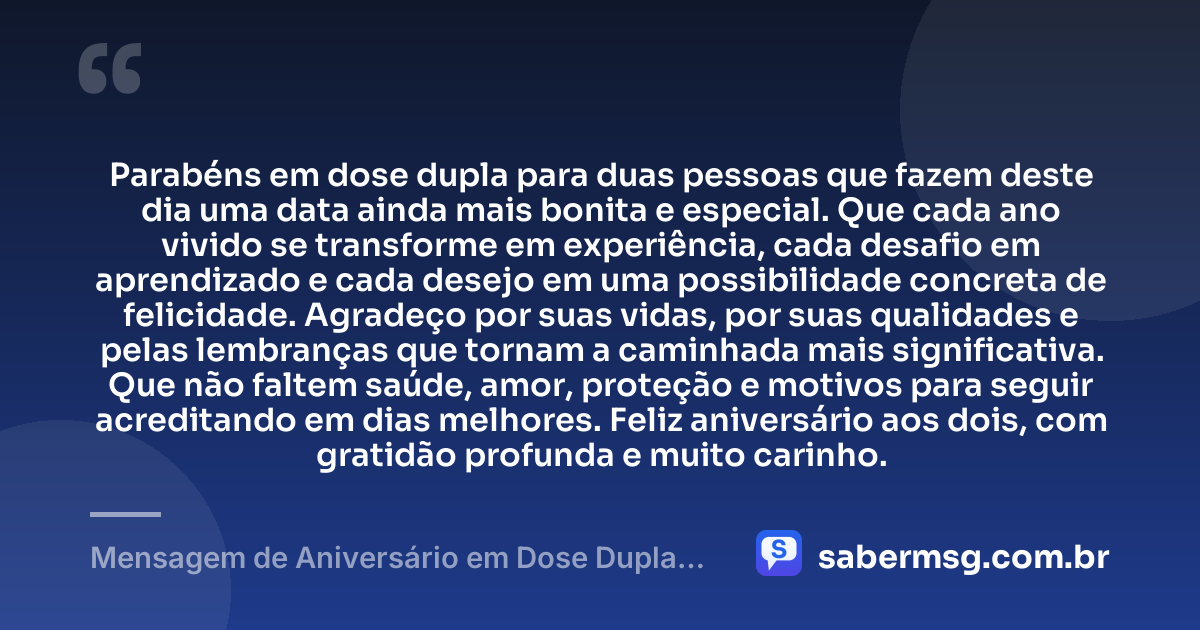 Parabéns em dose dupla para duas pessoas que fazem deste dia uma data ainda mais bonita e especial. Que cada ano vivido se transforme em experiência, cada desafio em aprendizado e cada desejo em uma possibilidade concreta de felicidade. Agradeço por suas vidas, por suas qualidades e pelas lembranças que tornam a caminhada mais significativa. Que não faltem saúde, amor, proteção e motivos para seguir acreditando em dias melhores. Feliz aniversário aos dois, com gratidão profunda e muito carinho. — Mensagem de Aniversário em Dose Dupla com Gratidão