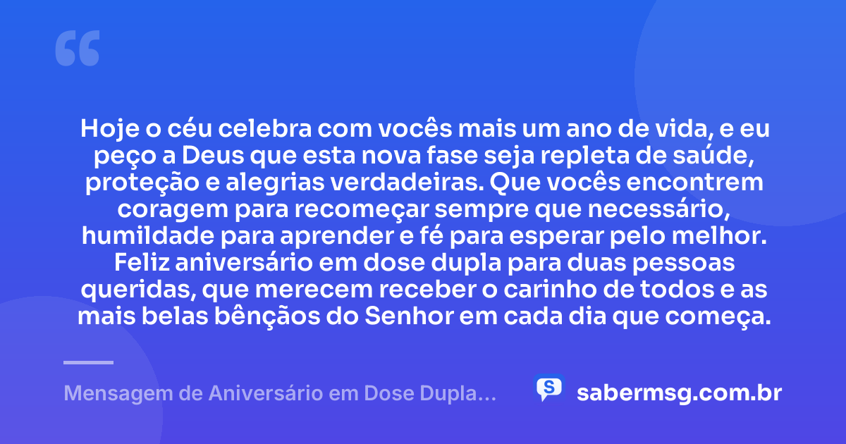 Hoje o céu celebra com vocês mais um ano de vida, e eu peço a Deus que esta nova fase seja repleta de saúde, proteção e alegrias verdadeiras. Que vocês encontrem coragem para recomeçar sempre que necessário, humildade para aprender e fé para esperar pelo melhor. Feliz aniversário em dose dupla para duas pessoas queridas, que merecem receber o carinho de todos e as mais belas bênçãos do Senhor em cada dia que começa. — Mensagem de Aniversário em Dose Dupla com Oração