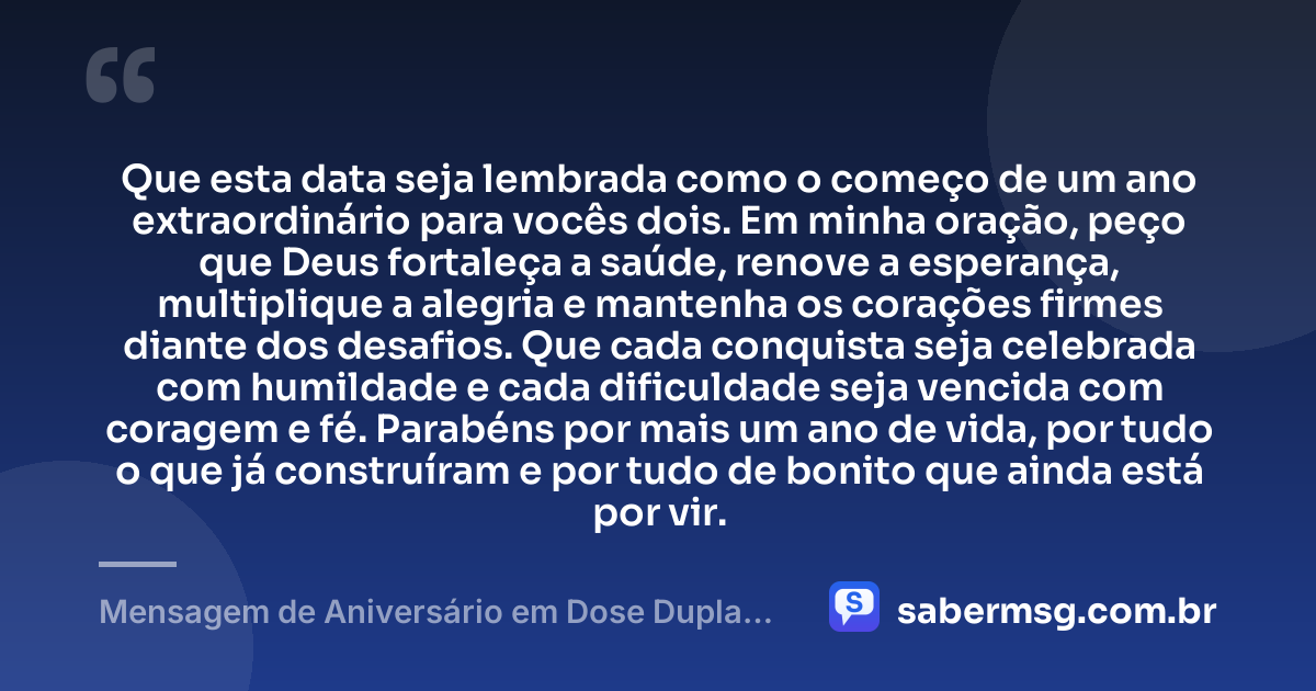 Que esta data seja lembrada como o começo de um ano extraordinário para vocês dois. Em minha oração, peço que Deus fortaleça a saúde, renove a esperança, multiplique a alegria e mantenha os corações firmes diante dos desafios. Que cada conquista seja celebrada com humildade e cada dificuldade seja vencida com coragem e fé. Parabéns por mais um ano de vida, por tudo o que já construíram e por tudo de bonito que ainda está por vir. — Mensagem de Aniversário em Dose Dupla com Oração