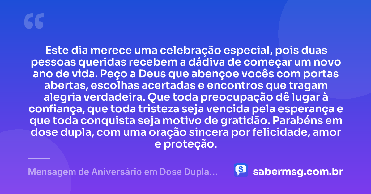 Este dia merece uma celebração especial, pois duas pessoas queridas recebem a dádiva de começar um novo ano de vida. Peço a Deus que abençoe vocês com portas abertas, escolhas acertadas e encontros que tragam alegria verdadeira. Que toda preocupação dê lugar à confiança, que toda tristeza seja vencida pela esperança e que toda conquista seja motivo de gratidão. Parabéns em dose dupla, com uma oração sincera por felicidade, amor e proteção. — Mensagem de Aniversário em Dose Dupla com Oração