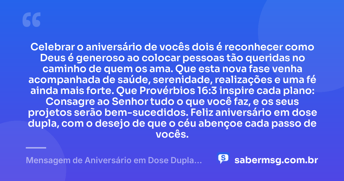 Celebrar o aniversário de vocês dois é reconhecer como Deus é generoso ao colocar pessoas tão queridas no caminho de quem os ama. Que esta nova fase venha acompanhada de saúde, serenidade, realizações e uma fé ainda mais forte. Que Provérbios 16:3 inspire cada plano: Consagre ao Senhor tudo o que você faz, e os seus projetos serão bem-sucedidos. Feliz aniversário em dose dupla, com o desejo de que o céu abençoe cada passo de vocês. — Mensagem de Aniversário em Dose Dupla com Versículo Bíblico