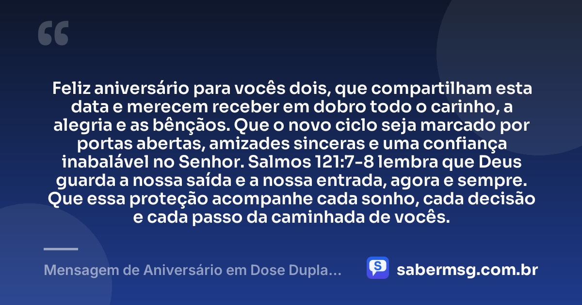 Feliz aniversário para vocês dois, que compartilham esta data e merecem receber em dobro todo o carinho, a alegria e as bênçãos. Que o novo ciclo seja marcado por portas abertas, amizades sinceras e uma confiança inabalável no Senhor. Salmos 121:7-8 lembra que Deus guarda a nossa saída e a nossa entrada, agora e sempre. Que essa proteção acompanhe cada sonho, cada decisão e cada passo da caminhada de vocês. — Mensagem de Aniversário em Dose Dupla com Versículo Bíblico