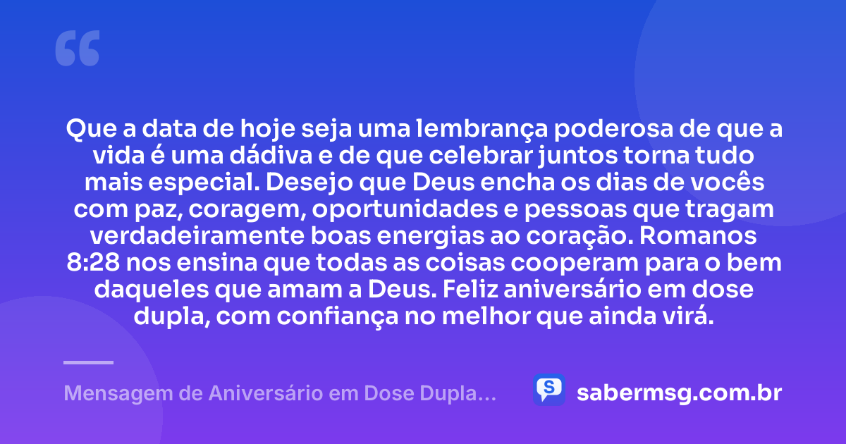 Que a data de hoje seja uma lembrança poderosa de que a vida é uma dádiva e de que celebrar juntos torna tudo mais especial. Desejo que Deus encha os dias de vocês com paz, coragem, oportunidades e pessoas que tragam verdadeiramente boas energias ao coração. Romanos 8:28 nos ensina que todas as coisas cooperam para o bem daqueles que amam a Deus. Feliz aniversário em dose dupla, com confiança no melhor que ainda virá. — Mensagem de Aniversário em Dose Dupla com Versículo Bíblico