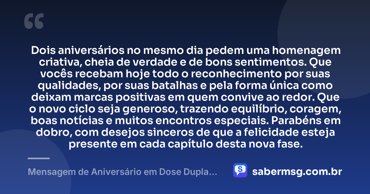 Dois aniversários no mesmo dia pedem uma homenagem criativa, cheia de verdade e de bons sentimentos. Que vocês recebam hoje todo o reconhecimento por suas qualidades, por suas batalhas e pela forma única como deixam marcas positivas em quem convive ao redor. Que o novo ciclo seja generoso, trazendo equilíbrio, coragem, boas notícias e muitos encontros especiais. Parabéns em dobro, com desejos sinceros de que a felicidade esteja presente em cada capítulo desta nova fase. — Mensagem de Aniversário em Dose Dupla Criativa