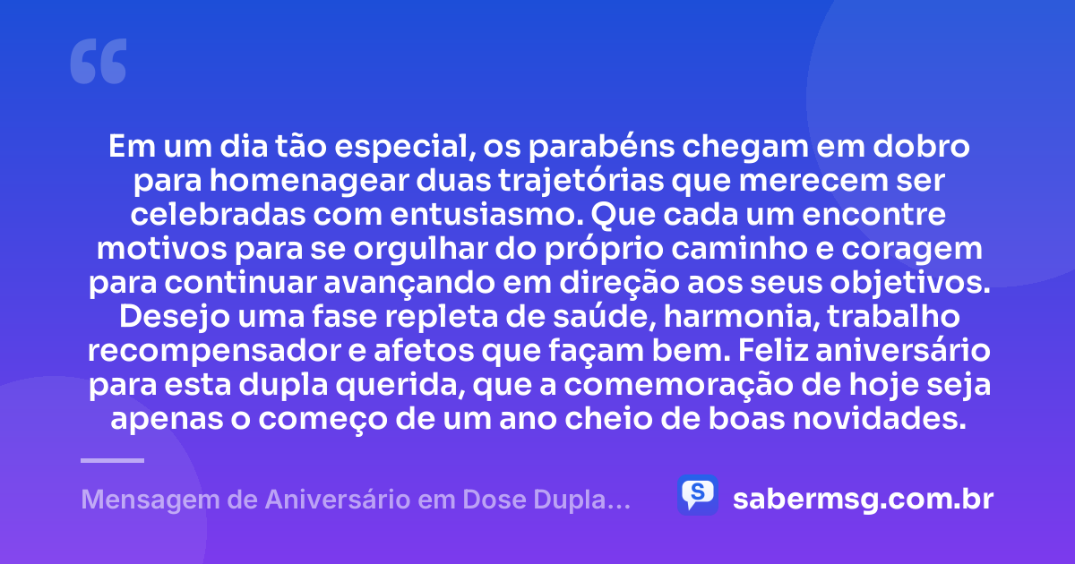 Em um dia tão especial, os parabéns chegam em dobro para homenagear duas trajetórias que merecem ser celebradas com entusiasmo. Que cada um encontre motivos para se orgulhar do próprio caminho e coragem para continuar avançando em direção aos seus objetivos. Desejo uma fase repleta de saúde, harmonia, trabalho recompensador e afetos que façam bem. Feliz aniversário para esta dupla querida, que a comemoração de hoje seja apenas o começo de um ano cheio de boas novidades. — Mensagem de Aniversário em Dose Dupla Criativa