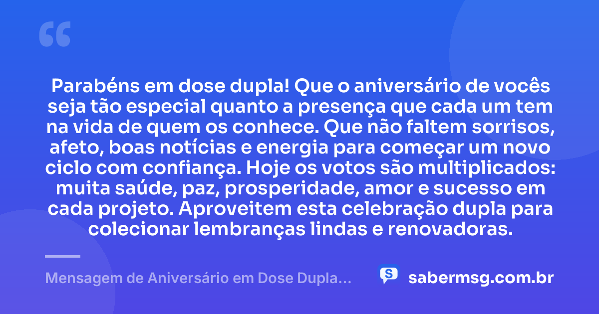 Parabéns em dose dupla! Que o aniversário de vocês seja tão especial quanto a presença que cada um tem na vida de quem os conhece. Que não faltem sorrisos, afeto, boas notícias e energia para começar um novo ciclo com confiança. Hoje os votos são multiplicados: muita saúde, paz, prosperidade, amor e sucesso em cada projeto. Aproveitem esta celebração dupla para colecionar lembranças lindas e renovadoras. — Mensagem de Aniversário em Dose Dupla Curta