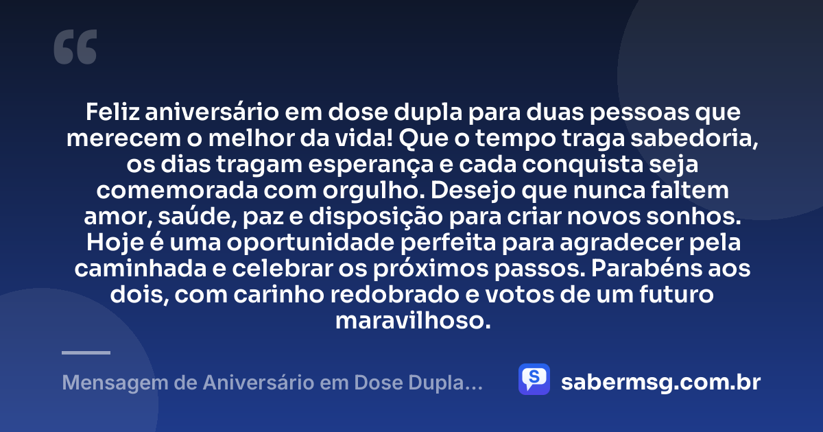 Feliz aniversário em dose dupla para duas pessoas que merecem o melhor da vida! Que o tempo traga sabedoria, os dias tragam esperança e cada conquista seja comemorada com orgulho. Desejo que nunca faltem amor, saúde, paz e disposição para criar novos sonhos. Hoje é uma oportunidade perfeita para agradecer pela caminhada e celebrar os próximos passos. Parabéns aos dois, com carinho redobrado e votos de um futuro maravilhoso. — Mensagem de Aniversário em Dose Dupla Curta