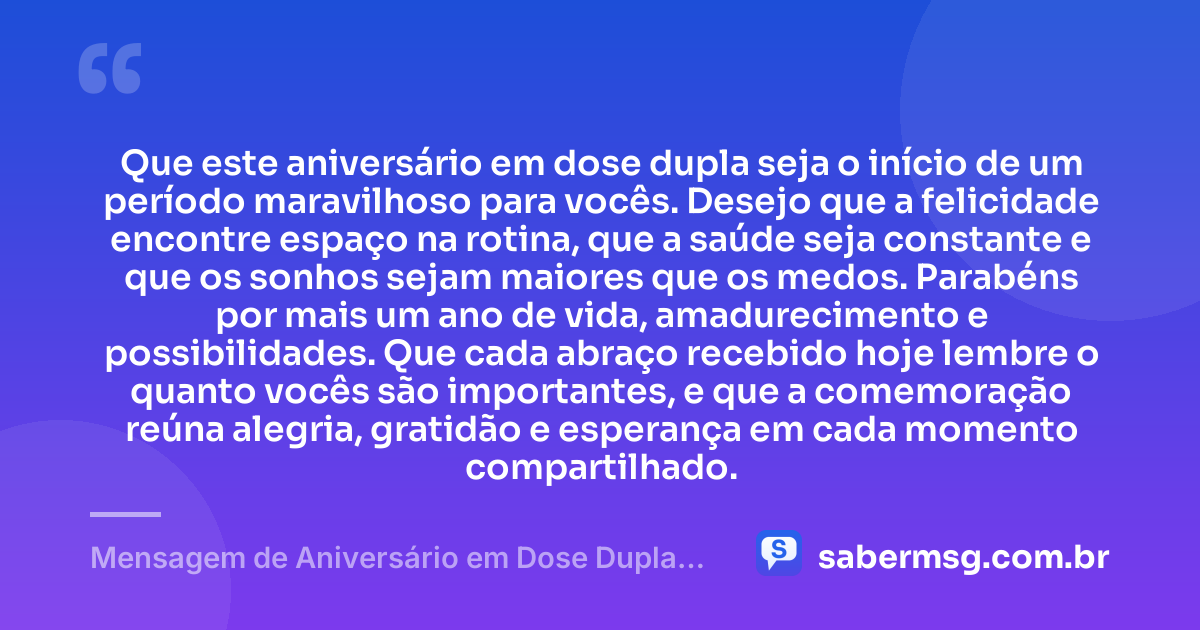 Que este aniversário em dose dupla seja o início de um período maravilhoso para vocês. Desejo que a felicidade encontre espaço na rotina, que a saúde seja constante e que os sonhos sejam maiores que os medos. Parabéns por mais um ano de vida, amadurecimento e possibilidades. Que cada abraço recebido hoje lembre o quanto vocês são importantes, e que a comemoração reúna alegria, gratidão e esperança em cada momento compartilhado. — Mensagem de Aniversário em Dose Dupla Curta
