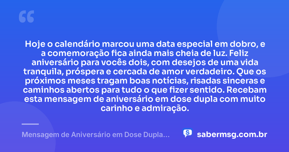 Hoje o calendário marcou uma data especial em dobro, e a comemoração fica ainda mais cheia de luz. Feliz aniversário para vocês dois, com desejos de uma vida tranquila, próspera e cercada de amor verdadeiro. Que os próximos meses tragam boas notícias, risadas sinceras e caminhos abertos para tudo o que fizer sentido. Recebam esta mensagem de aniversário em dose dupla com muito carinho e admiração. — Mensagem de Aniversário em Dose Dupla Curta e Bonita