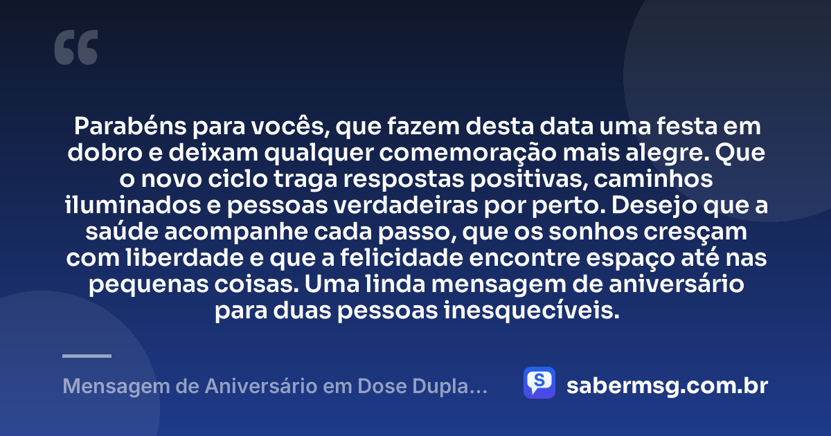 Parabéns para vocês, que fazem desta data uma festa em dobro e deixam qualquer comemoração mais alegre. Que o novo ciclo traga respostas positivas, caminhos iluminados e pessoas verdadeiras por perto. Desejo que a saúde acompanhe cada passo, que os sonhos cresçam com liberdade e que a felicidade encontre espaço até nas pequenas coisas. Uma linda mensagem de aniversário para duas pessoas inesquecíveis. — Mensagem de Aniversário em Dose Dupla Curta e Bonita