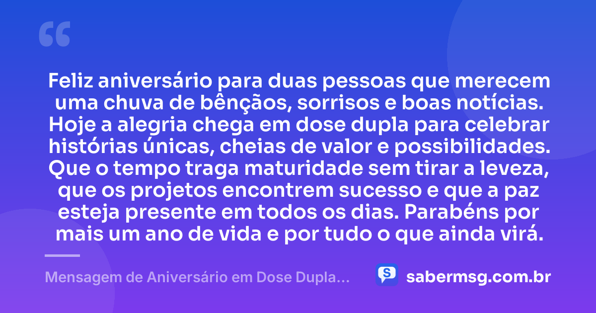 Feliz aniversário para duas pessoas que merecem uma chuva de bênçãos, sorrisos e boas notícias. Hoje a alegria chega em dose dupla para celebrar histórias únicas, cheias de valor e possibilidades. Que o tempo traga maturidade sem tirar a leveza, que os projetos encontrem sucesso e que a paz esteja presente em todos os dias. Parabéns por mais um ano de vida e por tudo o que ainda virá. — Mensagem de Aniversário em Dose Dupla Curta e Bonita
