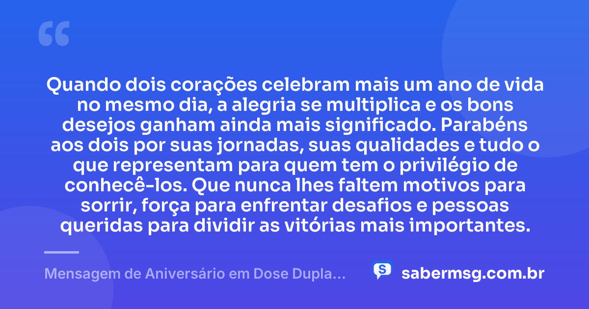 Quando dois corações celebram mais um ano de vida no mesmo dia, a alegria se multiplica e os bons desejos ganham ainda mais significado. Parabéns aos dois por suas jornadas, suas qualidades e tudo o que representam para quem tem o privilégio de conhecê-los. Que nunca lhes faltem motivos para sorrir, força para enfrentar desafios e pessoas queridas para dividir as vitórias mais importantes. — Mensagem de Aniversário em Dose Dupla de Coração