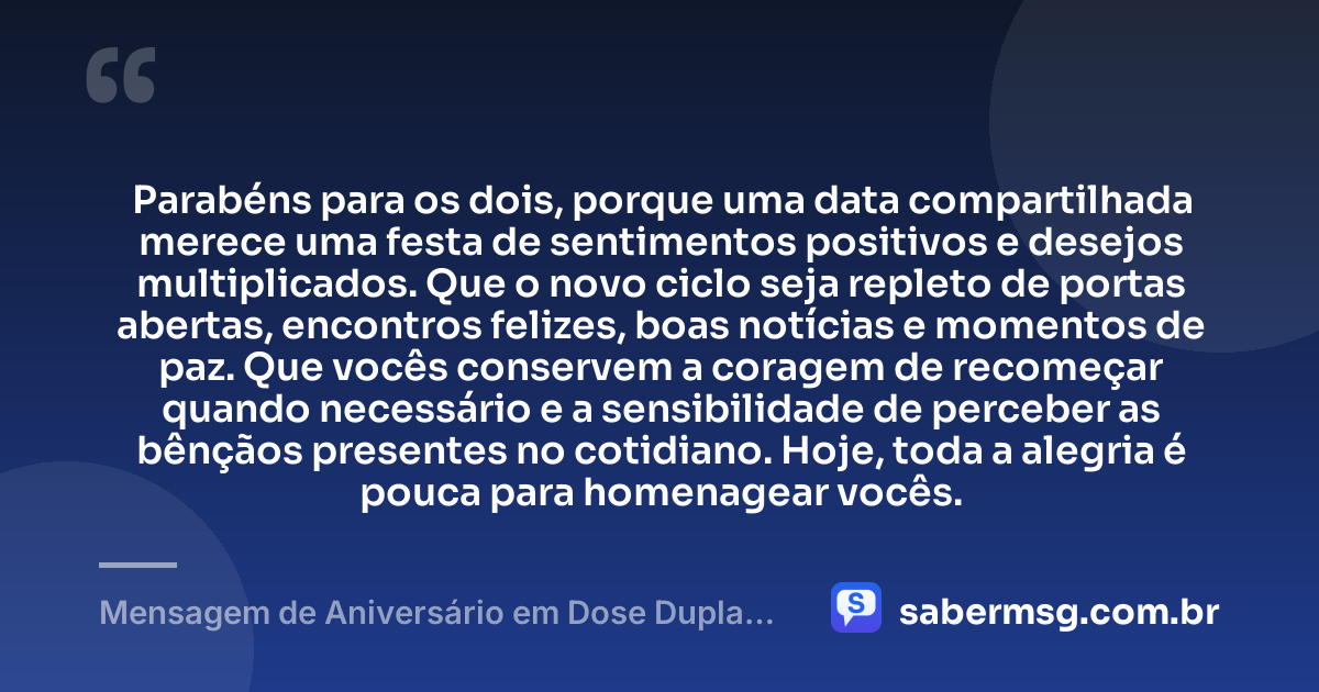 Parabéns para os dois, porque uma data compartilhada merece uma festa de sentimentos positivos e desejos multiplicados. Que o novo ciclo seja repleto de portas abertas, encontros felizes, boas notícias e momentos de paz. Que vocês conservem a coragem de recomeçar quando necessário e a sensibilidade de perceber as bênçãos presentes no cotidiano. Hoje, toda a alegria é pouca para homenagear vocês. — Mensagem de Aniversário em Dose Dupla de Coração