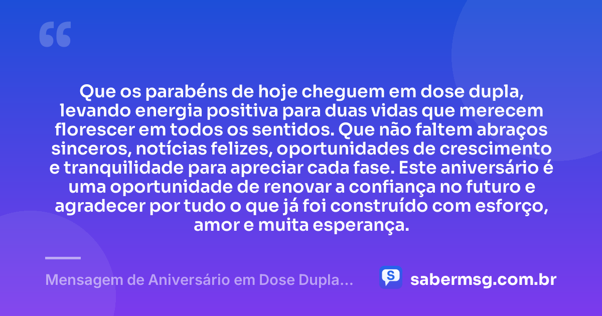 Que os parabéns de hoje cheguem em dose dupla, levando energia positiva para duas vidas que merecem florescer em todos os sentidos. Que não faltem abraços sinceros, notícias felizes, oportunidades de crescimento e tranquilidade para apreciar cada fase. Este aniversário é uma oportunidade de renovar a confiança no futuro e agradecer por tudo o que já foi construído com esforço, amor e muita esperança. — Mensagem de Aniversário em Dose Dupla de Coração