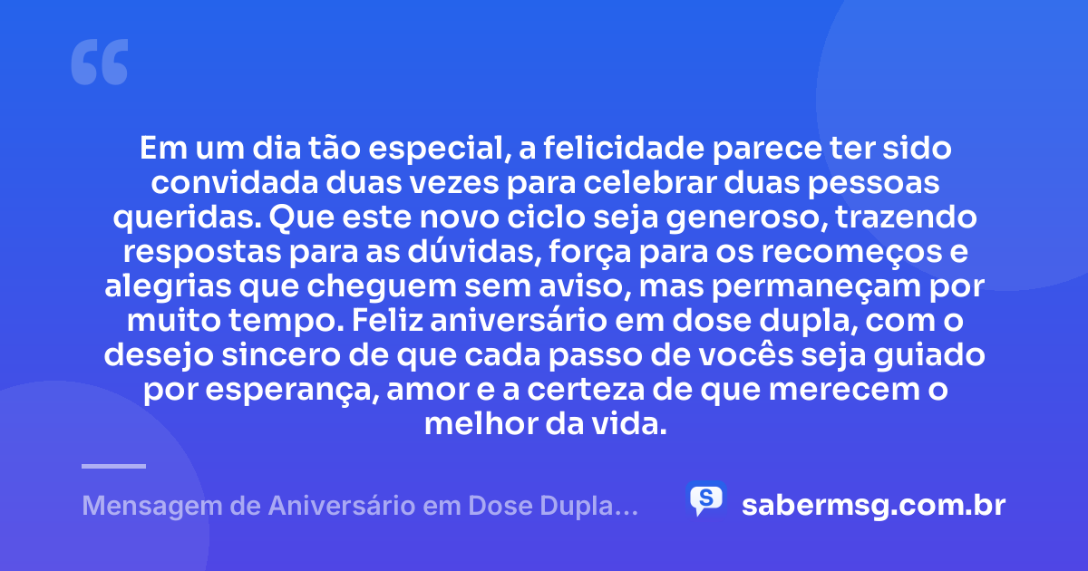 Em um dia tão especial, a felicidade parece ter sido convidada duas vezes para celebrar duas pessoas queridas. Que este novo ciclo seja generoso, trazendo respostas para as dúvidas, força para os recomeços e alegrias que cheguem sem aviso, mas permaneçam por muito tempo. Feliz aniversário em dose dupla, com o desejo sincero de que cada passo de vocês seja guiado por esperança, amor e a certeza de que merecem o melhor da vida. — Mensagem de Aniversário em Dose Dupla Emocionante