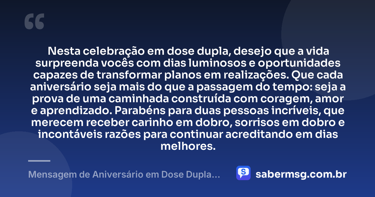 Nesta celebração em dose dupla, desejo que a vida surpreenda vocês com dias luminosos e oportunidades capazes de transformar planos em realizações. Que cada aniversário seja mais do que a passagem do tempo: seja a prova de uma caminhada construída com coragem, amor e aprendizado. Parabéns para duas pessoas incríveis, que merecem receber carinho em dobro, sorrisos em dobro e incontáveis razões para continuar acreditando em dias melhores. — Mensagem de Aniversário em Dose Dupla Emocionante