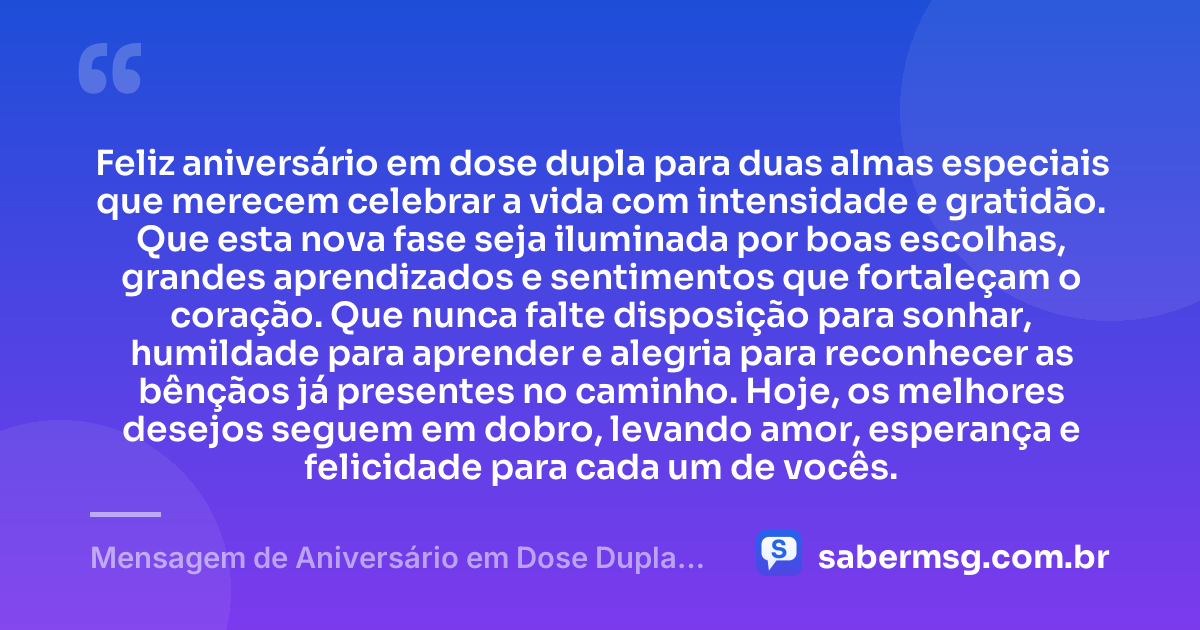 Feliz aniversário em dose dupla para duas almas especiais que merecem celebrar a vida com intensidade e gratidão. Que esta nova fase seja iluminada por boas escolhas, grandes aprendizados e sentimentos que fortaleçam o coração. Que nunca falte disposição para sonhar, humildade para aprender e alegria para reconhecer as bênçãos já presentes no caminho. Hoje, os melhores desejos seguem em dobro, levando amor, esperança e felicidade para cada um de vocês. — Mensagem de Aniversário em Dose Dupla Emocionante